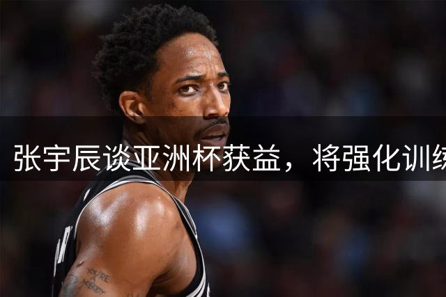 张宇辰谈亚洲杯获益，将强化训练备战世界杯